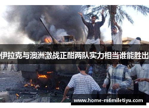 伊拉克与澳洲激战正酣两队实力相当谁能胜出